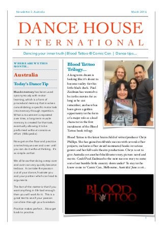 Newsletter 3. Australia March 2016
Blood Tattoo
Trilogy…
A long term dream is
looking like it’s about to
become reality for this
little black duck. Paul
Zaidman has wanted to
be in the movies for as
long as he can
remember, and now has
been given a golden
opportunity in the form
of a major role as a lead
character in the ﬁrst
instalment of the Blood
Tattoo book trilogy.
Blood Tattoo is the latest brain child of writer/producer Chrys
Phillips. She has gained worldwide success with several of her
projects, inclusive of her award nominated books in various
genres and her full-scale theatre productions. Chrys is set to
give Australia yet another blockbuster story, picture novel and
movie. Could Paul Zaidman be the next success story to come
out of our humble little country down under? To stay in the
know come to ‘Comic Con, Melbourne, Australia’ June 2016…
1
WHERE ARE WE THIS
MONTH…
Australia
Today’s Dance Tip
Muscle memory has been used
synonymously with motor
learning, which is a form of
procedural memory that involves
consolidating a speciﬁc motor task
into memory through repetition.
When a movement is repeated
over time, a long-term muscle
memory is created for that task,
eventually allowing it to be
performed without conscious
effort. (Wikipedia)
Now get on the ﬂoor and practice
one technique over and over until
you can do it without thinking. It’s
as simple as that.
We all know that doing a step over
and over can very quickly become
tedious. It can take the passion
out of your dance, frustrate you
and your partner which can lead to
arguments.
The fact of the matter is that if you
want anything in life bad enough
then you will work for it. This is a
great test to see if your passion
can shine through your boredom.
Practice makes perfect….Now get
back to practice.
DANCE HOUSE
I N T E R N A T I O N A L
Dancing your inner truth | Blood Tattoo @ Comic Con | Dance tips…
 