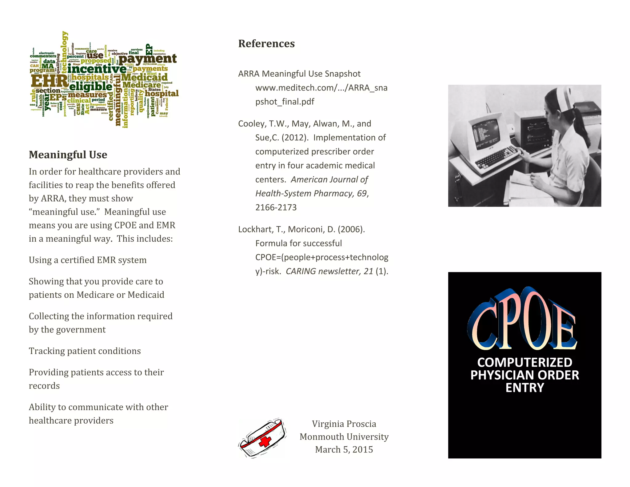 Meaningful Use
In order for healthcare providers and
facilities to reap the benefits offered
by ARRA, they must show
“meaningful use.” Meaningful use
means you are using CPOE and EMR
in a meaningful way. This includes:
Using a certified EMR system
Showing that you provide care to
patients on Medicare or Medicaid
Collecting the information required
by the government
Tracking patient conditions
Providing patients access to their
records
Ability to communicate with other
healthcare providers
References
ARRA Meaningful Use Snapshot
www.meditech.com/.../ARRA_sna
pshot_final.pdf
Cooley, T.W., May, Alwan, M., and
Sue,C. (2012). Implementation of
computerized prescriber order
entry in four academic medical
centers. American Journal of
Health-System Pharmacy, 69,
2166-2173
Lockhart, T., Moriconi, D. (2006).
Formula for successful
CPOE=(people+process+technolog
y)-risk. CARING newsletter, 21 (1).
Virginia Proscia
Monmouth University
March 5, 2015
COMPUTERIZED
PHYSICIAN ORDER
ENTRY
 