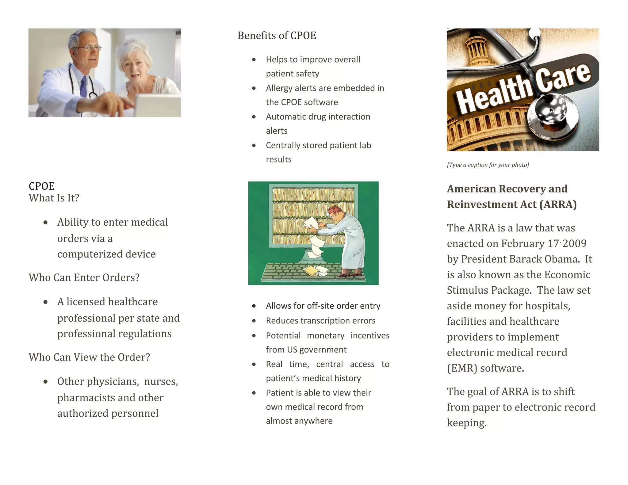 CPOE
What Is It?
• Ability to enter medical
orders via a
computerized device
Who Can Enter Orders?
• A licensed healthcare
professional per state and
professional regulations
Who Can View the Order?
• Other physicians, nurses,
pharmacists and other
authorized personnel
Benefits of CPOE
• Helps to improve overall
patient safety
• Allergy alerts are embedded in
the CPOE software
• Automatic drug interaction
alerts
• Centrally stored patient lab
results
• Allows for off-site order entry
• Reduces transcription errors
• Potential monetary incentives
from US government
• Real time, central access to
patient’s medical history
• Patient is able to view their
own medical record from
almost anywhere
[Type a caption for your photo]
American Recovery and
Reinvestment Act (ARRA)
The ARRA is a law that was
enacted on February 17,
2009
by President Barack Obama. It
is also known as the Economic
Stimulus Package. The law set
aside money for hospitals,
facilities and healthcare
providers to implement
electronic medical record
(EMR) software.
The goal of ARRA is to shift
from paper to electronic record
keeping.
 