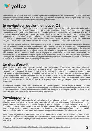 2
Néanmoins, ce succès des applications hybrides (qui représentent maintenant un bon tiers des
nouvelles applications mises sur le marché (6)), démontre que les technologies web (l’HTML5)
offrent une alternative crédible aux technologies natives.
Un état d’esprit
Mais Yottaz n'est pas qu'une plateforme technique. C’est aussi un état d’esprit.
Presqu’une révolution. A cette soif de liberté et d’universalité, est associé un refus de la
dépendance à la publicité. Pour Douglas, le troisième fondateur, “La publicité ‘in-app’ ruine
l’expérience des utilisateurs. Le credo actuel — qu'il faut des millions d'utilisateurs pour
hypothétiquement devenir rentable — n’est vraiment pas acceptable. Si une appli apporte de la
valeur, l'utilisateur sera prêt à payer une somme modique. Elle sera rentable avec une
fraction d'utilisateurs. Et Yottaz offre cette possibilité. C’est ça, l’esprit Yottaz : App’solute
freedom !”
Totalement tourné vers ses utilisateurs et développeurs, Yottaz espère créer un lien
communautaire fort, d’une part entre développeurs (via des forums d’échanges de pratiques,
d’ ’endorsements’ croisés, de recommandations, de tests), et d’autre part, entre utilisateurs, et
ainsi devenir une référence de l'écosystème des applis.
le navigateur devient le nouvel OS
“Sous l'impulsion du W3C, (le consortium qui gère l'aspect technologique du web, ndlr),
les navigateurs accèdent beaucoup plus aux fonctionnalités des smartphones que
précédemment : géolocalisation, caméra, mode ‘offline’, possibilités de stockage. Certes, il
subsiste encore un léger décalage avec l’offre native, mais 80% des besoins des
applications courantes sont couverts par les navigateurs actuels. Avec WebGL et
l'accélération graphique, l’HTML va devenir une alternative sérieuse pour toute l’industrie
du jeu. Cette tendance sera difficile à arrêter.” indique Eric, cofondateur de Yottaz.
Son associé, Nicolas, résume : “Nous pensons que les browsers vont devenir une sorte de mini-
OS, sorte de machine virtuelle universelle. C'est d'ailleurs l'unique solution à la fragmentation
actuelle. L’ensemble des entreprises qui, quoiqu’ayant pourtant développé d’excellentes
applications, sont exclues du duopole actuel, ont intérêt à ce que cela arrive pour rééquilibrer
les cartes. Yottaz s'inscrit dans cette logique d'universalité. Quant aux utilisateurs, ils
commencent à se rendre compte qu'ils sont enfermés dans l’un ou l’autre des systèmes.
Changer de Smartphone, d’OS ou d’écosystème ou même tout simplement accéder à ses apps
à partir d'un ordinateur n'est vraiment pas évident.”
6: http://www.telerik.com/whitepapers/kendo-ui/the-html5-vs.-native-debate-is-over-the-winner-is
Développement
La plateforme, déjà développée et actuellement en phase de test a reçu le support des
développeurs, certains de renommée mondiale. Quant aux utilisateurs ‘beta-testeurs’, qu’ils
soient français, américains ou chinois, ils apprécient sur l’aspect multi-plateforme de Yottaz. Et
Eric de conclure : « La plateforme est là, elle tourne. Notre campagne de crowdfunding
devrait rapidement nous permettre de financer le développement de nouvelles
fonctionnalités, mais, surtout, de faire connaître l’appstore alternatif au monde entier».
Sans doute légèrement idéalistes, ces trois fondateurs voient dans Yottaz un retour aux
sources, en respectant les valeurs initiales du web (universalité, ouverture et respect de la vie
privée) et une formidable projection vers demain, dans un monde à la fois plus interconnecté et
plus libre.
yottaz
 