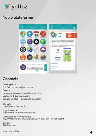 Notre plateforme
Contacts
Site web:
http://www.yottaz.com/
Page Facebook:
https://www.facebook.com/yottaz
Campagne de crowdspeaking:
https://headtalker.com/campaigns/new-platform-for-webapps/#
Twitter:
@yottaz_apps
Basé à Paris, 75002
Developpeurs :
Eric Delcamp — rico@yottaz.com
Finance:
Nicolas de Kerangal — nico@yottaz.com
Marketing & Communication:
Douglas Geddes — douglas@yottaz.com
4
yottaz
 