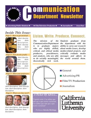 D
OTDOTDOTDOTD
OTDOTD
OT DOT
Communication
Department Newsletter
Advertising/Public Relations Film/Television Production Journalism Issue/Date
Inside This Issue:
short descrip-
tion. short
description.
short descrip-
tion. short
description.
Page 2 - How to get involved
Page 3 - Meet your professors
Page 4 - Where are they now?
short description. short descrip-
tion. short description. short
description.
short descrip-
tion. short
description.
short descrip-
tion. short
description.
short description. short descrip-
tion. short description. short
description.
Listen. Write. Produce. Connect.
Com
m
. M
ajor Emphases
General
Advertising/PR
Film/TV Production
Journalism
The mission of the
CommunicationDepartment
is to graduate majors
who are highly skilled,
critical, and ethical media
producers, practitioners,
and analysts, who are able
to do socially meaningful,
theoretically rich work.
Students graduate from
the department with the
ability to carry out research
about media issues, develop
media-related projects, and
critically evaluate media
messages and effects in
the world around them.
A Ticket Of Advice...
“Ugiatiis mint. Cus atibus que
sam qui a que exerro veristrum.
Cus atibus que sam qui a que
exerro veristrum”
- Professor Kirstie Hettinga
 
