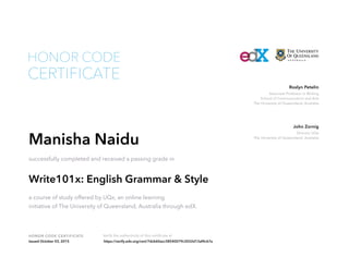 Associate Professor in Writing
School of Communication and Arts
The University of Queensland, Australia
Roslyn Petelin
Director UQx
The University of Queensland, Australia
John Zornig
HONOR CODE CERTIFICATE Verify the authenticity of this certificate at
CERTIFICATE
HONOR CODE
Manisha Naidu
successfully completed and received a passing grade in
Write101x: English Grammar & Style
a course of study offered by UQx, an online learning
initiative of The University of Queensland, Australia through edX.
Issued October 03, 2015 https://verify.edx.org/cert/7dcb60acc38540079c3032d13af4c67a
 