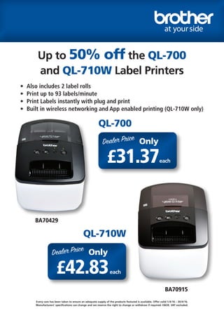 Up to 50% off the QL-700
and QL-710W Label Printers
•	 Also includes 2 label rolls
•	 Print up to 93 labels/minute
•	 Print Labels instantly with plug and print
•	 Built in wireless networking and App enabled printing (QL-710W only)
BA70429
BA70915
Every care has been taken to ensure an adequate supply of the products featured is available. Offer valid 1/4/16 – 30/4/16.
Manufacturers’ specifications can change and we reserve the right to change or withdraw if required. E&OE. VAT excluded.
QL-700
QL-710W
Dealer Price
£31.37
Only
each
Dealer Price
£42.83
Only
each
 