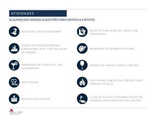 AULAS DE SURF E BODYBOARD
STAND UP PADDLEBOARDING,
CANOAGEM E KITE SURF NA LAGOA
DE ÓBIDOS
WORKSHOP DE COCKTAILS, GIN,
AGUARDENTE
MASTERCHEF
ASSALTO AO CASTELO
AT I V I D A D E S
DESAFIO TEAM WORK OU JOGOS SEM
FRONTEIRAS
WORKSHOP DE OLARIA E PINTURA
JEEP SAFARI COM VISITA A ÓBIDOS E/OU
FÁBRICA DO GELO
CLÍNICAS DE GOLF PERSONALIZADOS DE
ACORDO COM O OBJETIVO DOS GRUPOS
ALGUMAS DAS NOSSAS SUGESTÕES PARA GRUPOS & EVENTOS
 