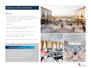 I N C L U I :
• 1135 M2 DE ESPAÇO, COM 4 SALAS DE REUNIÃO OU 2
BALLROOMS COM CAPACIDADE ATÉ 250 PESSOAS, TODAS
COM LUZ NATURAL, FLEXÍVEIS E AJUSTÁVEIS A
DIFERENTES MONTAGENS
• 8 BREAKOUTS
• QUARTOS QUE PODEM SER CONVERTIDOS EM SALAS
COM CAPACIDADE ATÉ 15 PESSOAS
• ENTRADA PRIVATIVA PARA AS SALAS DE REUNIÃO
• ACESSO AO TERRAÇO EXTERIOR COM UMA VISTA
ESPETACULAR SOBRE O OCEANO
• JARDIM COM VISTA MAR, ADEQUADO A TEAM BUILDINGS
ESPAÇOS PARA EVENTOS
T E R R A Ç O C O B E R TO
ADEQUADO A DIFERENTES TIPOS DE
EVENTOS, TAIS COMO TEAM BUILINGS,
COCKTAILS, EXPOSIÇÕES OU FESTAS
TEMÁTICAS ATÉ 250 PESSOAS.
 