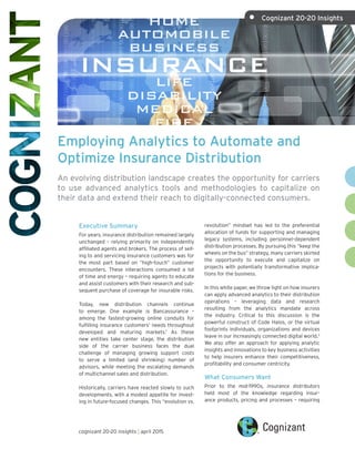 Employing Analytics to Automate and
Optimize Insurance Distribution
An evolving distribution landscape creates the opportunity for carriers
to use advanced analytics tools and methodologies to capitalize on
their data and extend their reach to digitally-connected consumers.
Executive Summary
For years, insurance distribution remained largely
unchanged – relying primarily on independently
affiliated agents and brokers. The process of sell-
ing to and servicing insurance customers was for
the most part based on “high-touch” customer
encounters. These interactions consumed a lot
of time and energy – requiring agents to educate
and assist customers with their research and sub-
sequent purchase of coverage for insurable risks.
Today, new distribution channels continue
to emerge. One example is Bancassurance –
among the fastest-growing online conduits for
fulfilling insurance customers’ needs throughout
developed and maturing markets.1
As these
new entities take center stage, the distribution
side of the carrier business faces the dual
challenge of managing growing support costs
to serve a limited (and shrinking) number of
advisors, while meeting the escalating demands
of multichannel sales and distribution.
Historically, carriers have reacted slowly to such
developments, with a modest appetite for invest-
ing in future-focused changes. This “evolution vs.
revolution” mindset has led to the preferential
allocation of funds for supporting and managing
legacy systems, including personnel-dependent
distribution processes. By pursuing this “keep the
wheels on the bus” strategy, many carriers skirted
the opportunity to execute and capitalize on
projects with potentially transformative implica-
tions for the business.
In this white paper, we throw light on how insurers
can apply advanced analytics to their distribution
operations – leveraging data and research
resulting from the analytics mandate across
the industry. Critical to this discussion is the
powerful construct of Code Halos, or the virtual
footprints individuals, organizations and devices
leave in our increasingly connected digital world.2
We also offer an approach for applying analytic
insights and innovations to key business activities
to help insurers enhance their competitiveness,
profitability and consumer centricity.
What Consumers Want
Prior to the mid-1990s, insurance distributors
held most of the knowledge regarding insur-
ance products, pricing and processes – requiring
cognizant 20-20 insights | april 2015
•	 Cognizant 20-20 Insights
 