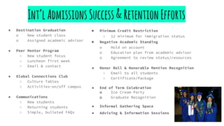 Int’lAdmissionsSuccess&RetentionEfforts
● Minimum Credit Restriction
○ 12 minimum for immigration status
● Negative Academic Standing
o Hold on account
o Education plan from academic advisor
o Agreement to review status/resources
● Honor Roll & Honorable Mention Recognition
○ Email to all students
○ Certificate/Package
● End of Term Celebration
o Ice Cream Party
o Graduate Recognition
● Informal Gathering Space
● Advising & Information Sessions
● Destination Graduation
o New student class
o Assigned academic advisor
● Peer Mentor Program
○ New student focus
○ Luncheon first week
○ Email & contact
● Global Connections Club
○ Culture Tables
○ Activities-on/off campus
● Communications
○ New students
○ Returning students
○ Simple, bulleted FAQs
 