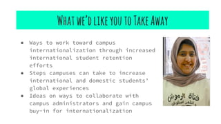 Whatwe’dlikeyoutoTakeAway
● Ways to work toward campus
internationalization through increased
international student retention
efforts
● Steps campuses can take to increase
international and domestic students’
global experiences
● Ideas on ways to collaborate with
campus administrators and gain campus
buy-in for internationalization
 