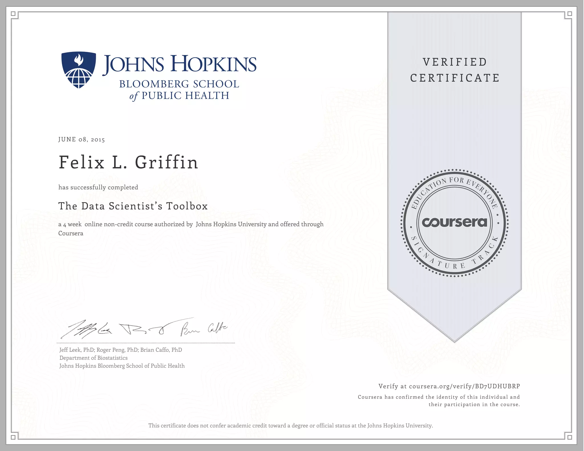 JUNE 08, 2015
Felix L. Griffin
The Data Scientist’s Toolbox
a 4 week online non-credit course authorized by Johns Hopkins University and offered through
Coursera
has successfully completed
Jeff Leek, PhD; Roger Peng, PhD; Brian Caffo, PhD
Department of Biostatistics
Johns Hopkins Bloomberg School of Public Health
Verify at coursera.org/verify/BD7UDHUBRP
Coursera has confirmed the identity of this individual and
their participation in the course.
This certificate does not confer academic credit toward a degree or official status at the Johns Hopkins University.