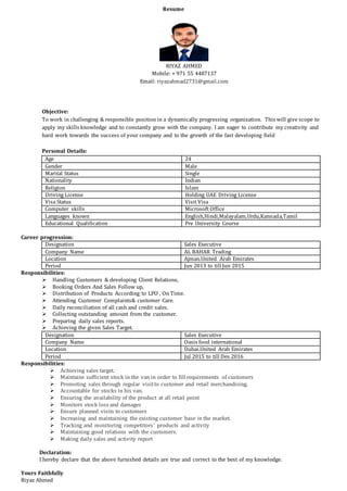 Resume
RIYAZ AHMED
Mobile: + 971 55 4487137
Email: riyazahmad2731@gmail.com
Objective:
To work in challenging & responsible position in a dynamically progressing organization. This will give scope to
apply my skills knowledge and to constantly grow with the company. I am eager to contribute my creativity and
hard work towards the success of your company and to the growth of the fast developing field
Personal Details:
Age 24
Gender Male
Marital Status Single
Nationality Indian
Religion Islam
Driving License Holding UAE Driving License
Visa Status Visit Visa
Computer skills Microsoft Office
Languages known English,Hindi,Malayalam,Urdu,Kannada,Tamil
Educational Qualification Pre University Course
Career progression:
Designation Sales Executive
Company Name AL BAHAR Trading
Location Ajman.United Arab Emirates
Period Jun 2013 to till Jun 2015
Responsibilities:
 Handling Customers & developing Client Relations,
 Booking Orders And Sales Follow up,
 Distribution of Products According to LPO , On Time.
 Attending Customer Complaints& customer Care.
 Daily reconciliation of all cash and credit sales.
 Collecting outstanding amount from the customer.
 Preparing daily sales reports.
 Achieving the given Sales Target.
Designation Sales Executive
Company Name Oasis food international
Location Dubai.United Arab Emirates
Period Jul 2015 to till Des 2016
Responsibilities:
 Achieving sales target.
 Maintains sufficient stock in the van in order to fill requirements of customers
 Promoting sales through regular visitto customer and retail merchandising.
 Accountable for stocks in his van.
 Ensuring the availability of the product at all retail point
 Monitors stock loss and damages
 Ensure planned visits to customers
 Increasing and maintaining the existing customer base in the market.
 Tracking and monitoring competitors’ products and activity
 Maintaining good relations with the customers.
 Making daily sales and activity report
Declaration:
I hereby declare that the above furnished details are true and correct to the best of my knowledge.
Yours Faithfully
Riyaz Ahmed
 