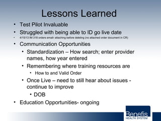 Lessons Learned
• Test Pilot Invaluable
• Struggled with being able to ID go live date
• 4/15/13 IM 318 orders email- attaching before deleting (no attached order document in CR)
• Communication Opportunities
• Standardization – How search; enter provider
names, how year entered
• Remembering where training resources are
• How to and Valid Order
• Once Live – need to still hear about issues -
continue to improve
• DOB
• Education Opportunities- ongoing
 