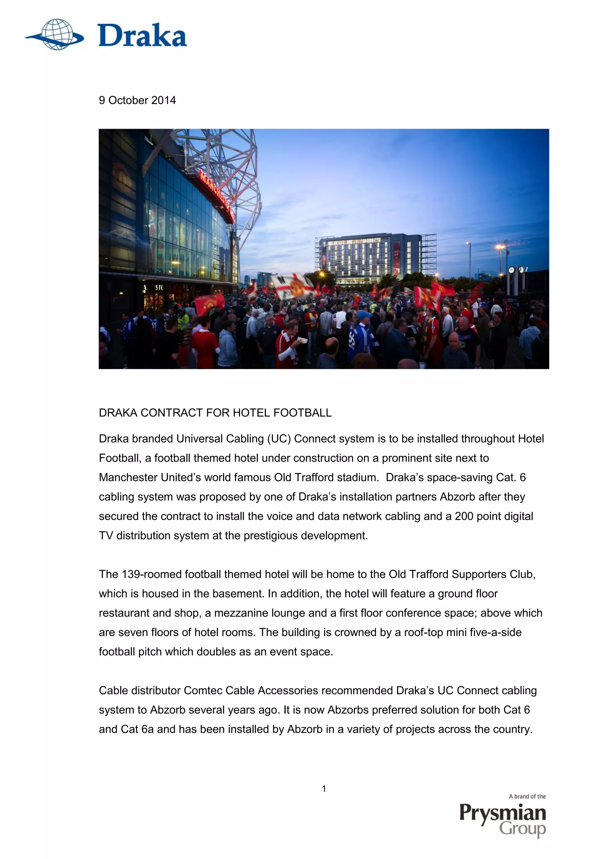 1
9 October 2014
DRAKA CONTRACT FOR HOTEL FOOTBALL
Draka branded Universal Cabling (UC) Connect system is to be installed throughout Hotel
Football, a football themed hotel under construction on a prominent site next to
Manchester United’s world famous Old Trafford stadium. Draka’s space-saving Cat. 6
cabling system was proposed by one of Draka’s installation partners Abzorb after they
secured the contract to install the voice and data network cabling and a 200 point digital
TV distribution system at the prestigious development.
The 139-roomed football themed hotel will be home to the Old Trafford Supporters Club,
which is housed in the basement. In addition, the hotel will feature a ground floor
restaurant and shop, a mezzanine lounge and a first floor conference space; above which
are seven floors of hotel rooms. The building is crowned by a roof-top mini five-a-side
football pitch which doubles as an event space.
Cable distributor Comtec Cable Accessories recommended Draka’s UC Connect cabling
system to Abzorb several years ago. It is now Abzorbs preferred solution for both Cat 6
and Cat 6a and has been installed by Abzorb in a variety of projects across the country.
 