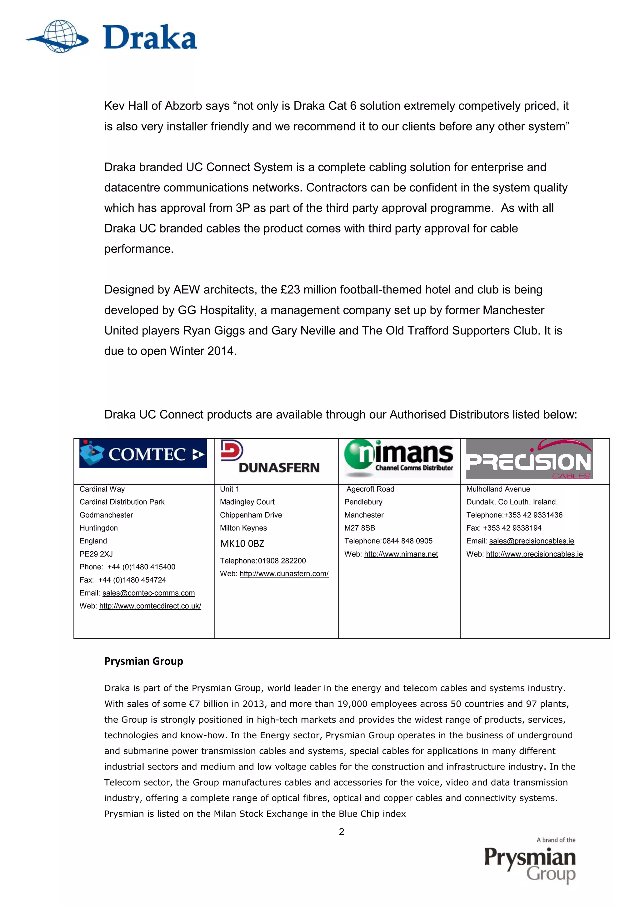 2
Kev Hall of Abzorb says “not only is Draka Cat 6 solution extremely competively priced, it
is also very installer friendly and we recommend it to our clients before any other system”
Draka branded UC Connect System is a complete cabling solution for enterprise and
datacentre communications networks. Contractors can be confident in the system quality
which has approval from 3P as part of the third party approval programme. As with all
Draka UC branded cables the product comes with third party approval for cable
performance.
Designed by AEW architects, the £23 million football-themed hotel and club is being
developed by GG Hospitality, a management company set up by former Manchester
United players Ryan Giggs and Gary Neville and The Old Trafford Supporters Club. It is
due to open Winter 2014.
Draka UC Connect products are available through our Authorised Distributors listed below:
Prysmian Group
Draka is part of the Prysmian Group, world leader in the energy and telecom cables and systems industry.
With sales of some €7 billion in 2013, and more than 19,000 employees across 50 countries and 97 plants,
the Group is strongly positioned in high-tech markets and provides the widest range of products, services,
technologies and know-how. In the Energy sector, Prysmian Group operates in the business of underground
and submarine power transmission cables and systems, special cables for applications in many different
industrial sectors and medium and low voltage cables for the construction and infrastructure industry. In the
Telecom sector, the Group manufactures cables and accessories for the voice, video and data transmission
industry, offering a complete range of optical fibres, optical and copper cables and connectivity systems.
Prysmian is listed on the Milan Stock Exchange in the Blue Chip index
Cardinal Way
Cardinal Distribution Park
Godmanchester
Huntingdon
England
PE29 2XJ
Phone: +44 (0)1480 415400
Fax: +44 (0)1480 454724
Email: sales@comtec-comms.com
Web: http://www.comtecdirect.co.uk/
Unit 1
Madingley Court
Chippenham Drive
Milton Keynes
MK10 0BZ
Telephone:01908 282200
Web: http://www.dunasfern.com/
Agecroft Road
Pendlebury
Manchester
M27 8SB
Telephone:0844 848 0905
Web: http://www.nimans.net
Mulholland Avenue
Dundalk, Co Louth. Ireland.
Telephone:+353 42 9331436
Fax: +353 42 9338194
Email: sales@precisioncables.ie
Web: http://www.precisioncables.ie
 
