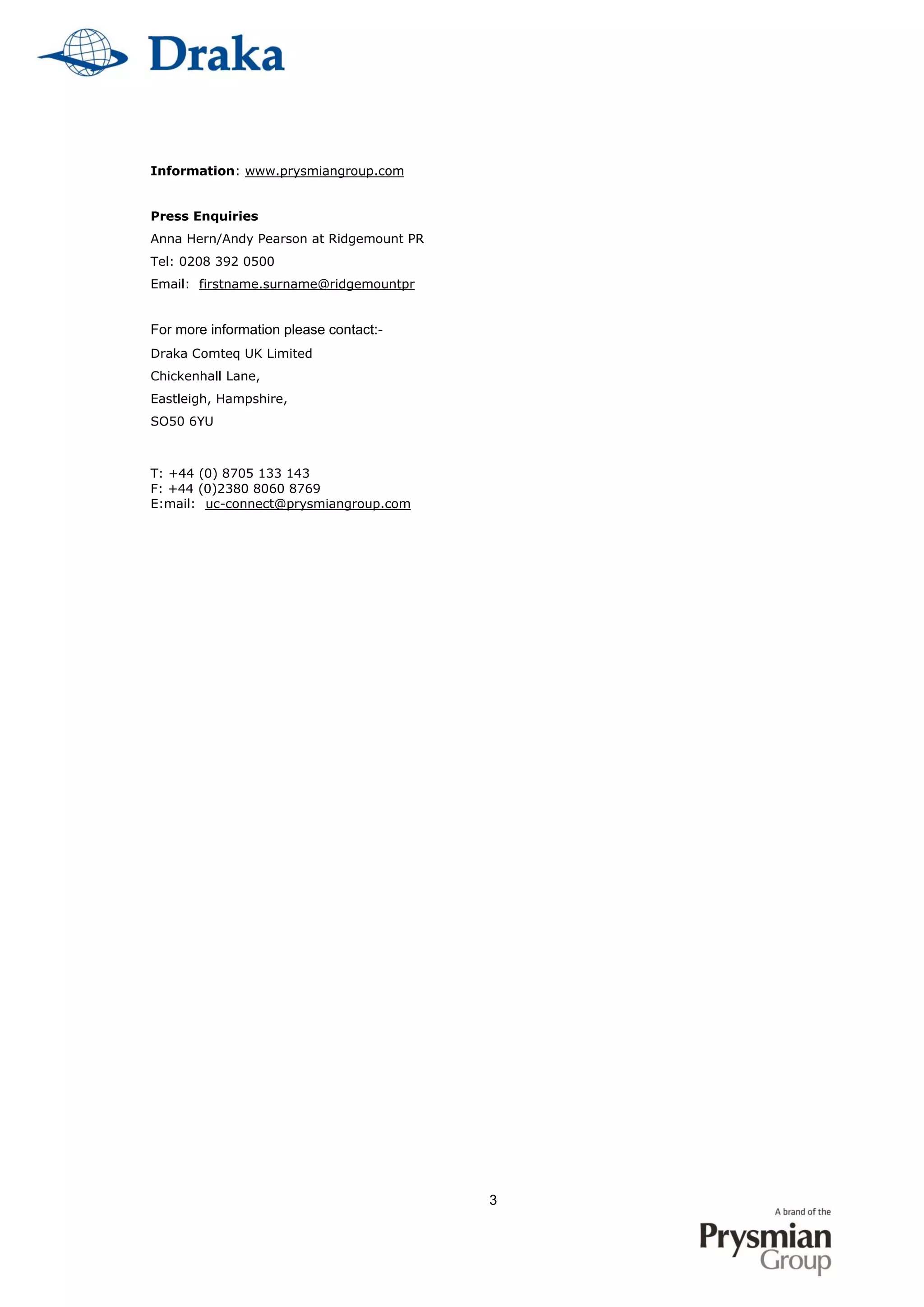 3
Information: www.prysmiangroup.com
Press Enquiries
Anna Hern/Andy Pearson at Ridgemount PR
Tel: 0208 392 0500
Email: firstname.surname@ridgemountpr
For more information please contact:-
Draka Comteq UK Limited
Chickenhall Lane,
Eastleigh, Hampshire,
SO50 6YU
T: +44 (0) 8705 133 143
F: +44 (0)2380 8060 8769
E:mail: uc-connect@prysmiangroup.com
 