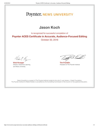 10/30/2016 Poynter ACES Certiﬁcate in Accurate, Audience-Focused Editing
http://www.newsu.org/courses/aces-accurate-audience-editing-certiﬁcate/certiﬁcate 1/1
Vicki Krueger
Director, Interactive Learning
and News University
Tim Franklin
President of The Poynter Institute
Jason Koch
Is recognized for successful completion of
Poynter ACES Certiﬁcate in Accurate, Audience-Focused Editing
October 30, 2016
News University is a project of The Poynter Institute funded by the John S. and James L. Knight Foundation.
The Poynter Institute for Media Studies is accredited by the Accrediting Commission of the Council on Occupational Education.
 