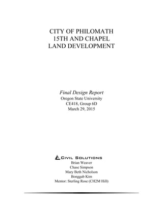 CITY OF PHILOMATH
15TH AND CHAPEL
LAND DEVELOPMENT
Final Design Report
Oregon State University
CE418, Group 6D
March 29, 2015
Civil Solutions
Brian Weaver
Chase Simpson
Mary Beth Nicholson
Bonggab Kim
Mentor: Sterling Rose (CH2M Hill)
 