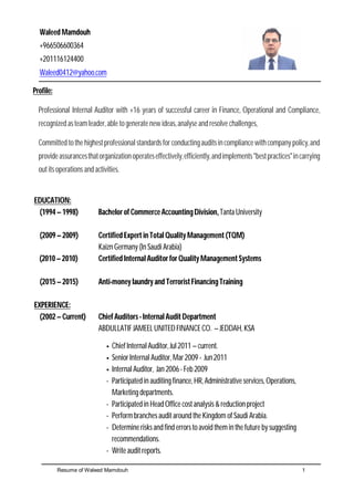 Resume of Waleed Mamdouh 1
Waleed Mamdouh
+966506600364
+201116124400
Waleed0412@yahoo.com
Profile:
Professional Internal Auditor with +16 years of successful career in Finance, Operational and Compliance,
recognized as teamleader, able to generate new ideas, analyse and resolve challenges,
Committed tothehighestprofessional standards for conductingauditsincompliancewithcompany policy,and
provideassurancesthatorganizationoperateseffectively,efficiently,andimplements"bestpractices"incarrying
out its operations and activities.
EDUCATION:
(1994 –1998) Bachelor of CommerceAccountingDivision, Tanta University
(2009 –2009) Certified Expert in TotalQuality Management (TQM)
Kaizn Germany (In Saudi Arabia)
(2010–2010) Certified InternalAuditor for Quality Management Systems
(2015 –2015) Anti-money laundry and Terrorist Financing Training
EXPERIENCE:
(2002 –Current) Chief Auditors- InternalAudit Department
ABDULLATIF JAMEELUNITED FINANCE CO. –JEDDAH, KSA
 Chief Internal Auditor, Jul2011 –current.
 Senior Internal Auditor, Mar2009 - Jun2011
 Internal Auditor, Jan 2006- Feb 2009
- Participated in auditing finance, HR, Administrative services, Operations,
Marketing departments.
- Participated in Head Office cost analysis &reduction project
- Performbranches audit around the Kingdom of Saudi Arabia.
- Determine risks and find errors to avoid themin the future by suggesting
recommendations.
- Write audit reports.
 