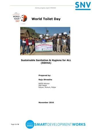 Activity progress report- RSSH4A
Page 1 of 6
World Toilet Day
Sustainable Sanitation & Hygiene for ALL
(SSH4A)
Prepared by:
Raju Shrestha
WASH Advisor
SNV Nepal
Salyan, Rukum, Rolpa
November 2016
 