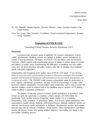 1
Robert Neuman
CNCM620/GVPP497
Policy Brief
To: Mrs. Phumzile Mlambo-Ngcuka- Executive Director- Under- Secretary-General of the
United Nations
From: Mrs. Louise Allen- Executive Coordinator- Non-Governmental-Organization Working
Group- NGOWG
Expansion of UNSCR 1325:
“Amending United Nations Security Resolution 1325”
Background:
A proposal tying increased quotas in legislature for women’s participation in post-
conflict governmental rebuilding process, as a method to facilitate greater participation of
women in local governments. The legacy of UNSCR 1325 after fifteen years has increased
awareness, offered support in the peacekeeping process in relation to abuses placed on women,
and children in conflict zones. Understanding the difficulties of rebuilding war-torn conflict
zones, how top-down placement and policy creation, offer little in changing local traditional
morals and gender engagement.
Understanding and recognizing point number one in UNSCR 1325 which: “Urges Member
States to ensure increased representation of women at all decision making levels in national,
regional, and international institutions and mechanisms for the prevention, management, and
resolution of conflict.” The NGOWG would propose a proportional quota for involvement in
local, regional, and national, government elections, based off of percentage of women voters.
Increased voluntary participation in local political party membership, and in order to ensure this
imposed condition would be adopted early in the rebuilding process, portions of UN funding
would be offered to guarantee participation.
The purpose of imposing quotas is to ensure gender participation in governance when
women are given the opportunity to constitute a critical minority (30-40%) within the
membership body. Another purpose of imposing quotas whether it is as a candidate,
Parliamentary body, committee, or government agency, is to increase gender participation and
representation equality (Drude Dahlerup, 2009-Quota-Project). Although traditional barriers are
removed, and increased gender participation is facilitated, discrimination persists. Real equality
does not exist with the removal of traditional formal barriers. Direct discrimination, and hidden
barriers still prevent women from gaining political influence, and creating real change in the
post-conflict rebuilding process.
 