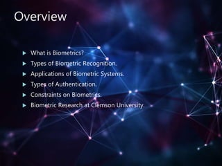 Overview
 What is Biometrics?
 Types of Biometric Recognition.
 Applications of Biometric Systems.
 Types of Authentication.
 Constraints on Biometrics.
 Biometric Research at Clemson University.
 