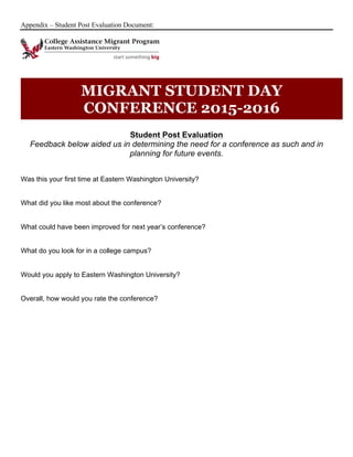 Appendix – Student Post Evaluation Document:
Student Post Evaluation
Feedback below aided us in determining the need for a conference as such and in
planning for future events.
Was this your first time at Eastern Washington University?
What did you like most about the conference?
What could have been improved for next year’s conference?
What do you look for in a college campus?
Would you apply to Eastern Washington University?
Overall, how would you rate the conference?
MIGRANT STUDENT DAY
CONFERENCE 2015-2016
 