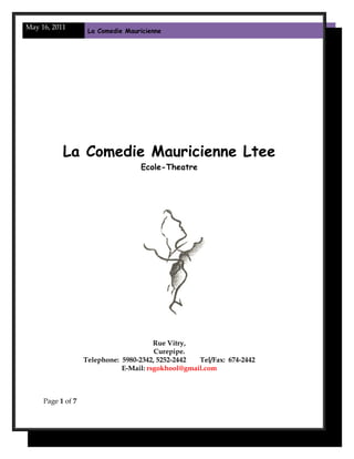 May 16, 2011
La Comedie Mauricienne
La Comedie Mauricienne Ltee
Ecole-Theatre
Rue Vitry,
Curepipe.
Telephone: 5980-2342, 5252-2442 Tel/Fax: 674-2442
E-Mail: rsgokhool@gmail.com
Page 1 of 7
 