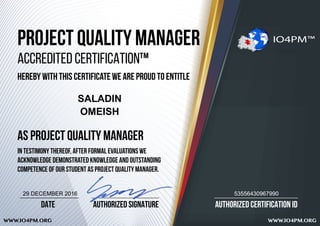 AUTHORIZED CERTIFICATION ID
WWW.IO4PM.ORG WWW.IO4PM.ORG
AUTHORIZED SIGNATUREDATE
PROJECT QUALITY MANAGER
ACCREDITED CERTIFICATION™
HEREBY WITH THIS CERTIFICATE WE ARE PROUD TO ENTITLE
AS PROJECT QUALITY MANAGER
IN TESTIMONY THEREOF, after formal evaluations we
acknowledge demonstrated knowledge and outstanding
competence of our student AS PROJECT QUALITY MANAGER.
IO4PM™
SALADIN
OMEISH
5355643096799029 DECEMBER 2016
 