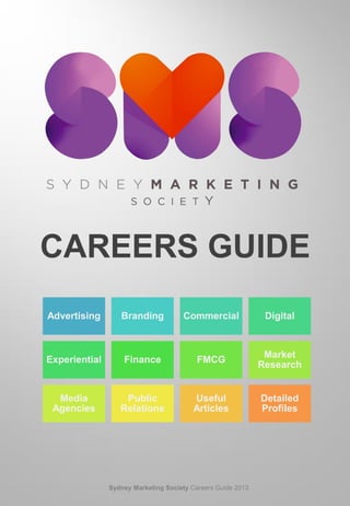 CAREERS GUIDE
Advertising Branding Commercial Digital
Experiential Finance FMCG
Market
Research
Media
Agencies
Public
Relations
Useful
Articles
Detailed
Profiles
Sydney Marketing Society Careers Guide 2013
 