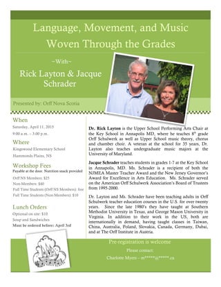 Language, Movement, and Music
Woven Through the Grades
~With~
Rick Layton & Jacque
Schrader
Presented by: Orff Nova Scotia
Dr. Rick Layton is the Upper School Performing Arts Chair at
the Key School in Annapolis MD, where he teaches 8th
grade
Orff Schulwerk as well as Upper School music theory, chorus
and chamber choir. A veteran at the school for 35 years, Dr.
Layton also teaches undergraduate music majors at the
University of Maryland.
Jacque Schrader teaches students in grades 1-7 at the Key School
in Annapolis, MD. Ms. Schrader is a recipient of both the
NJMEA Master Teacher Award and the New Jersey Governor’s
Award for Excellence in Arts Education. Ms. Schrader served
on the American Orff Schulwerk Association’s Board of Trustees
from 1995-2000.
Dr. Layton and Ms. Schrader have been teaching adults in Orff
Schulwerk teacher education courses in the U.S. for over twenty
years. Since the late 1980’s they have taught at Southern
Methodist University in Texas, and George Mason University in
Virginia. In addition to their work in the US, both are
internationally in demand, having taught classes in Taiwan,
China, Australia, Poland, Slovakia, Canada, Germany, Dubai,
and at The Orff Institute in Austria.
Pre-registration is welcome
Please contact:
Charlotte Myers – m*****@*****.ca
When
Saturday, April 11, 2015
9:00 a.m. – 3:00 p.m.
Kingswood Elementary School
Hammonds Plains, NS
Orff NS Members: $25
Non-Members: $40
Full Time Students (Orff NS Members): free
Full Time Students (Non-Members): $10
Where
Workshop Fees
Payable at the door. Nutrition snack provided
Lunch Orders
Optional on site: $10
Soup and Sandwiches
Must be ordered before: April 3rd
 