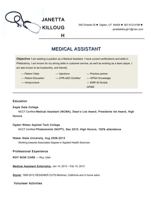 JANETTA
KILLOUG
H
540 Chester St  Ogden, UT 84404  801-612-9198 
janettakillough1@msn.com
MEDICAL ASSISTANTMEDICAL ASSISTANT
Objective I am seeking a position as a Medical Assistant. I have current certifications and skills in
Phlebotomy. I am known for my strong skills in customer service, as we'll as working as a team player. I
am also known to be trustworthy, and friendly
— Patient Vitals
— Patient Education
— Venipuncture
— Injections
— CPR-AED Certified
— Practice partner
— HIPAA Knowledge
— EMR All Scripts
GPMS
Education
Eagle Gate College
NCCT Certified Medical Assistant (NCMA), Dean’s List Award, Presidents list Award, High
Honors
Ogden Weber Applied Tech College
NCCT Certified Phlebotomist (NCPT), Dec 2010, High Honors, 100% attendance
Weber State University, Aug 2008-2013
Working towards Associates Degree in Applied Health Sciences
Professional Experience
ROY NOW CARE — Roy, Utah
Medical Assistant Externship, Jan 14, 2013 – Feb 15, 2013
Stylist, 1995-2012 DESIGNER CUTS Martinez, California and in home salon
Volunteer Activities
 