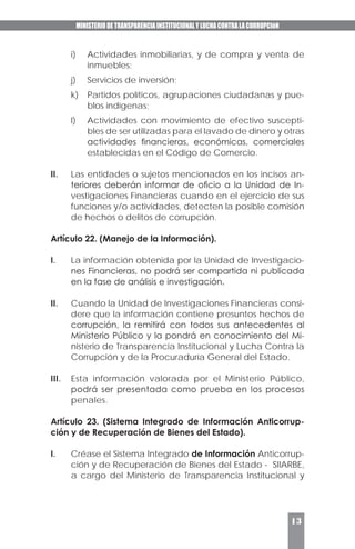 MINISTERIO DE TRANSPARENCIA INSTITUCIONAL Y LUCHA CONTRA LA CORRUPCIóN
13
i)	 Actividades inmobiliarias, y de compra y venta de
inmuebles;
j)	 Servicios de inversión;
k)	 Partidos políticos, agrupaciones ciudadanas y pue-
blos indígenas;
l)	 Actividades con movimiento de efectivo suscepti-
bles de ser utilizadas para el lavado de dinero y otras
actividades financieras, económicas, comerciales
establecidas en el Código de Comercio.
II.	 Las entidades o sujetos mencionados en los incisos an-
teriores deberán informar de oficio a la Unidad de In-
vestigaciones Financieras cuando en el ejercicio de sus
funciones y/o actividades, detecten la posible comisión
de hechos o delitos de corrupción.
Artículo 22. (Manejo de la Información).
I.	 La información obtenida por la Unidad de Investigacio-
nes Financieras, no podrá ser compartida ni publicada
en la fase de análisis e investigación.
II.	 Cuando la Unidad de Investigaciones Financieras consi-
dere que la información contiene presuntos hechos de
corrupción, la remitirá con todos sus antecedentes al
Ministerio Público y la pondrá en conocimiento del Mi-
nisterio de Transparencia Institucional y Lucha Contra la
Corrupción y de la Procuraduría General del Estado.
III.	 Esta información valorada por el Ministerio Público,
podrá ser presentada como prueba en los procesos
penales.
Artículo 23. (Sistema Integrado de Información Anticorrup-
ción y de Recuperación de Bienes del Estado).
I.	 Créase el Sistema Integrado de Información Anticorrup-
ción y de Recuperación de Bienes del Estado - SIIARBE,
a cargo del Ministerio de Transparencia Institucional y
 