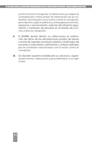 LEYDELUCHACONTRALACORRUPCIÓN,ENRIQUECIMIENTOILÍCITOEINVESTIGACIÓNDEFORTUNAS“MARCELOQUIROGASANTACRUZ”
14
Lucha Contra la Corrupción. El mismo tiene por objeto la
centralización e intercambio de información de las en-
tidades relacionadas con la lucha contra la corrupción,
para diseñar y aplicar políticas y estrategias preventivas,
represivas y sancionatorias, además del eficiente segui-
miento y monitoreo de procesos en el ámbito de la lu-
cha contra la corrupción.
II. 	 El SIIARBE tendrá dentro sus atribuciones la verifica-
ción de oficio de las declaraciones juradas de bienes
y rentas de aquellos servidores públicos clasificados de
acuerdo a indicadores, parámetros y criterios definidos
por las entidades relacionadas con la lucha contra la
corrupción.
III.	 Un Decreto Supremo establecerá sus alcances, organi-
zación interna, atribuciones y procedimientos a ser apli-
cados.
 