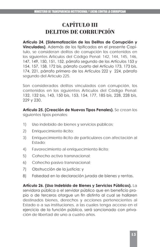 MINISTERIO DE TRANSPARENCIA INSTITUCIONAL Y LUCHA CONTRA LA CORRUPCIóN
15
CAPÍTULO III
DELITOS DE CORRUPCIÓN
Artículo 24. (Sistematización de los Delitos de Corrupción y
Vinculados). Además de los tipificados en el presente Capí-
tulo, se consideran delitos de corrupción los contenidos en
los siguientes Artículos del Código Penal: 142, 144, 145, 146,
147, 149, 150, 151, 152, párrafo segundo de los Artículos 153 y
154, 157, 158, 172 bis, párrafo cuarto del Artículo 173, 173 bis,
174, 221, párrafo primero de los Artículos 222 y 224, párrafo
segundo del Artículo 225.
Son considerados delitos vinculados con corrupción, los
contenidos en los siguientes Artículos del Código Penal:
132, 132 bis, 143, 150 bis, 153, 154, 177, 185 bis, 228, 228 bis,
229 y 230.
Artículo 25. (Creación de Nuevos Tipos Penales). Se crean los
siguientes tipos penales:
1)	 Uso indebido de bienes y servicios públicos;
2)	 Enriquecimiento ilícito;
3)	 Enriquecimiento ilícito de particulares con afectación al
Estado;
4)	 Favorecimiento al enriquecimiento ilícito;
5)	 Cohecho activo transnacional;
6)	 Cohecho pasivo transnacional;
7)	 Obstrucción de la justicia; y
8)	 Falsedad en la declaración jurada de bienes y rentas.
Artículo 26. (Uso Indebido de Bienes y Servicios Públicos). La
servidora pública o el servidor público que en beneficio pro-
pio o de terceros otorgue un fin distinto al cual se hallaren
destinados bienes, derechos y acciones pertenecientes al
Estado o a sus instituciones, a las cuales tenga acceso en el
ejercicio de la función pública, será sancionado con priva-
ción de libertad de uno a cuatro años.
 