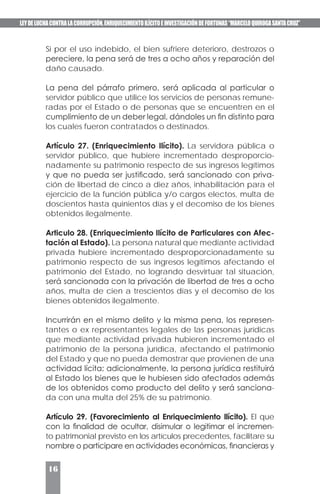 LEYDELUCHACONTRALACORRUPCIÓN,ENRIQUECIMIENTOILÍCITOEINVESTIGACIÓNDEFORTUNAS“MARCELOQUIROGASANTACRUZ”
16
Si por el uso indebido, el bien sufriere deterioro, destrozos o
pereciere, la pena será de tres a ocho años y reparación del
daño causado.
La pena del párrafo primero, será aplicada al particular o
servidor público que utilice los servicios de personas remune-
radas por el Estado o de personas que se encuentren en el
cumplimiento de un deber legal, dándoles un fin distinto para
los cuales fueron contratados o destinados.
Artículo 27. (Enriquecimiento Ilícito). La servidora pública o
servidor público, que hubiere incrementado desproporcio-
nadamente su patrimonio respecto de sus ingresos legítimos
y que no pueda ser justificado, será sancionado con priva-
ción de libertad de cinco a diez años, inhabilitación para el
ejercicio de la función pública y/o cargos electos, multa de
doscientos hasta quinientos días y el decomiso de los bienes
obtenidos ilegalmente.
Articulo 28. (Enriquecimiento Ilícito de Particulares con Afec-
tación al Estado). La persona natural que mediante actividad
privada hubiere incrementado desproporcionadamente su
patrimonio respecto de sus ingresos legítimos afectando el
patrimonio del Estado, no logrando desvirtuar tal situación,
será sancionada con la privación de libertad de tres a ocho
años, multa de cien a trescientos días y el decomiso de los
bienes obtenidos ilegalmente.
Incurrirán en el mismo delito y la misma pena, los represen-
tantes o ex representantes legales de las personas jurídicas
que mediante actividad privada hubieren incrementado el
patrimonio de la persona jurídica, afectando el patrimonio
del Estado y que no pueda demostrar que provienen de una
actividad lícita; adicionalmente, la persona jurídica restituirá
al Estado los bienes que le hubiesen sido afectados además
de los obtenidos como producto del delito y será sanciona-
da con una multa del 25% de su patrimonio.
Artículo 29. (Favorecimiento al Enriquecimiento Ilícito). El que
con la finalidad de ocultar, disimular o legitimar el incremen-
to patrimonial previsto en los artículos precedentes, facilitare su
nombre o participare en actividades económicas, financieras y
 