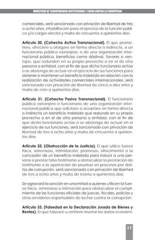 MINISTERIO DE TRANSPARENCIA INSTITUCIONAL Y LUCHA CONTRA LA CORRUPCIóN
17
comerciales, será sancionado con privación de libertad de tres
a ocho años, inhabilitación para el ejercicio de la función públi-
ca y/o cargos electos y multa de cincuenta a quinientos días.
Artículo 30. (Cohecho Activo Transnacional). El que prome-
tiere, ofreciere u otorgare en forma directa o indirecta, a un
funcionario público extranjero, o de una organización inter-
nacional pública, beneficios como dádivas, favores o ven-
tajas, que redunden en su propio provecho o en el de otra
persona o entidad, con el fin de que dicho funcionario actúe
o se abstenga de actuar en el ejercicio de sus funciones para
obtener o mantener un beneficio indebido en relación con la
realización de actividades comerciales internacionales, será
sancionado con privación de libertad de cinco a diez años y
multa de cien a quinientos días.
Artículo 31. (Cohecho Pasivo Transnacional). El funcionario
público extranjero o funcionario de una organización inter-
nacional pública que solicitare o aceptare en forma directa
o indirecta un beneficio indebido que redunde en su propio
provecho o en el de otra persona o entidad, con el fin de
que dicho funcionario actúe o se abstenga de actuar en el
ejercicio de sus funciones, será sancionado con privación de
libertad de tres a ocho años y multa de cincuenta a quinien-
tos días.
Artículo 32. (Obstrucción de la Justicia). El que utilice fuerza
física, amenazas, intimidación, promesas, ofrecimiento o la
concesión de un beneficio indebido para inducir a una per-
sona a prestar falso testimonio u obstaculizar la prestación de
testimonio o la aportación de pruebas en procesos por deli-
tos de corrupción, será sancionado con privación de libertad
de tres a ocho años y multa de treinta a quinientos días.
Se agravará la sanción en una mitad a quienes utilicen la fuer-
za física, amenazas o intimación para obstaculizar el cumpli-
miento de las funciones oficiales de jueces, fiscales, policías y
otros servidores responsables de luchar contra la corrupción.
Artículo 33. (Falsedad en la Declaración Jurada de Bienes y
Rentas). El que falseare u omitiere insertar los datos económi-
 