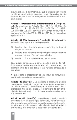 LEYDELUCHACONTRALACORRUPCIÓN,ENRIQUECIMIENTOILÍCITOEINVESTIGACIÓNDEFORTUNAS“MARCELOQUIROGASANTACRUZ”
18
cos, financieros o patrimoniales, que la declaración jurada
de bienes y rentas deba contener, incurrirá en privación de
libertad de uno a cuatro años y multa de cincuenta a dos-
cientos días.
Artículo 34. (Modificaciones e Incorporaciones al Código Pe-
nal). Se modifican los Artículos 105, 142, 144, 145, 146, 147,
149, 150, 151, 152, 153, 154, 157, 173, 173 Bis, 174, 177, 185 Bis,
221, 222, 224, 225, 228, 229 y 230 del Código Penal, y se in-
corporan los Artículos 150 Bis, 172 Bis y 228 Bis, de acuerdo al
siguiente texto:
Artículo 105. (Términos para la Prescripción de la Pena). La
potestad para ejecutar la pena prescribe:
1)	 En diez años, si se trata de pena privativa de libertad
mayor de seis años.
2)	 En siete años, tratándose de penas privativas de libertad
menores de seis años y mayores de dos.
3)	 En cinco años, si se trata de las demás penas.
Estos plazos empezarán a correr desde el día de la noti-
ficación con la sentencia condenatoria, o desde el que-
brantamiento de la condena, si ésta hubiera empezado a
cumplirse.
No procederá la prescripción de la pena, bajo ninguna cir-
cunstancia, en delitos de corrupción.
Artículo 142. (Peculado). La servidora o el servidor público
que aprovechando del cargo que desempeña se apropiare
de dinero, valores o bienes de cuya administración, cobro o
custodia se hallare encargado, será sancionado con priva-
ción de libertad de cinco a diez años y multa de doscientos
a quinientos días.
Artículo 144. (Malversación). La servidora o el servidor público
que diere a los caudales que administra, percibe o custo-
dia, una aplicación distinta de aquella a que estuvieren des-
tinados, será sancionada con privación de libertad de tres a
ocho años y multa de cien a doscientos cincuenta días.
 
