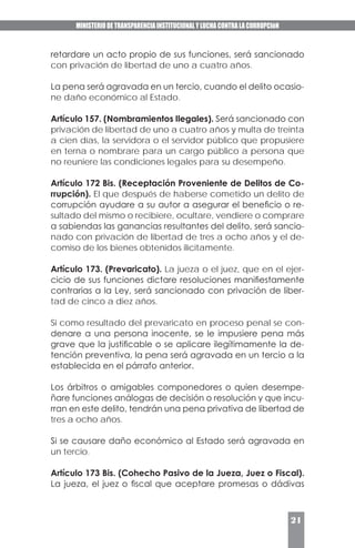 MINISTERIO DE TRANSPARENCIA INSTITUCIONAL Y LUCHA CONTRA LA CORRUPCIóN
21
retardare un acto propio de sus funciones, será sancionado
con privación de libertad de uno a cuatro años.
La pena será agravada en un tercio, cuando el delito ocasio-
ne daño económico al Estado.
Artículo 157. (Nombramientos Ilegales). Será sancionado con
privación de libertad de uno a cuatro años y multa de treinta
a cien días, la servidora o el servidor público que propusiere
en terna o nombrare para un cargo público a persona que
no reuniere las condiciones legales para su desempeño.
Artículo 172 Bis. (Receptación Proveniente de Delitos de Co-
rrupción). El que después de haberse cometido un delito de
corrupción ayudare a su autor a asegurar el beneficio o re-
sultado del mismo o recibiere, ocultare, vendiere o comprare
a sabiendas las ganancias resultantes del delito, será sancio-
nado con privación de libertad de tres a ocho años y el de-
comiso de los bienes obtenidos ilícitamente.
Artículo 173. (Prevaricato). La jueza o el juez, que en el ejer-
cicio de sus funciones dictare resoluciones manifiestamente
contrarias a la Ley, será sancionado con privación de liber-
tad de cinco a diez años.
Si como resultado del prevaricato en proceso penal se con-
denare a una persona inocente, se le impusiere pena más
grave que la justificable o se aplicare ilegítimamente la de-
tención preventiva, la pena será agravada en un tercio a la
establecida en el párrafo anterior.
Los árbitros o amigables componedores o quien desempe-
ñare funciones análogas de decisión o resolución y que incu-
rran en este delito, tendrán una pena privativa de libertad de
tres a ocho años.
Si se causare daño económico al Estado será agravada en
un tercio.
Artículo 173 Bis. (Cohecho Pasivo de la Jueza, Juez o Fiscal).
La jueza, el juez o fiscal que aceptare promesas o dádivas
 