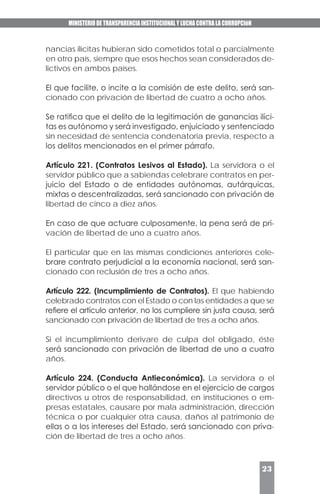 MINISTERIO DE TRANSPARENCIA INSTITUCIONAL Y LUCHA CONTRA LA CORRUPCIóN
23
nancias ilícitas hubieran sido cometidos total o parcialmente
en otro país, siempre que esos hechos sean considerados de-
lictivos en ambos países.
El que facilite, o incite a la comisión de este delito, será san-
cionado con privación de libertad de cuatro a ocho años.
Se ratifica que el delito de la legitimación de ganancias ilíci-
tas es autónomo y será investigado, enjuiciado y sentenciado
sin necesidad de sentencia condenatoria previa, respecto a
los delitos mencionados en el primer párrafo.
Artículo 221. (Contratos Lesivos al Estado). La servidora o el
servidor público que a sabiendas celebrare contratos en per-
juicio del Estado o de entidades autónomas, autárquicas,
mixtas o descentralizadas, será sancionado con privación de
libertad de cinco a diez años.
En caso de que actuare culposamente, la pena será de pri-
vación de libertad de uno a cuatro años.
El particular que en las mismas condiciones anteriores cele-
brare contrato perjudicial a la economía nacional, será san-
cionado con reclusión de tres a ocho años.
Artículo 222. (Incumplimiento de Contratos). El que habiendo
celebrado contratos con el Estado o con las entidades a que se
refiere el artículo anterior, no los cumpliere sin justa causa, será
sancionado con privación de libertad de tres a ocho años.
Si el incumplimiento derivare de culpa del obligado, éste
será sancionado con privación de libertad de uno a cuatro
años.
Artículo 224. (Conducta Antieconómica). La servidora o el
servidor público o el que hallándose en el ejercicio de cargos
directivos u otros de responsabilidad, en instituciones o em-
presas estatales, causare por mala administración, dirección
técnica o por cualquier otra causa, daños al patrimonio de
ellas o a los intereses del Estado, será sancionado con priva-
ción de libertad de tres a ocho años.
 