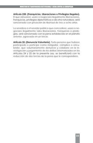 MINISTERIO DE TRANSPARENCIA INSTITUCIONAL Y LUCHA CONTRA LA CORRUPCIóN
25
Artículo 230. (Franquicias, Liberaciones o Privilegios Ilegales).
El que obtuviere, usare o negociare ilegalmente liberaciones,
franquicias, privilegios diplomáticos o de otra naturaleza, será
sancionado con privación de libertad de tres a ocho años.
La servidora o el servidor público que concediere, usare o ne-
gociare ilegalmente tales liberaciones, franquicias o privile-
gios, será sancionado con la pena establecida en el párrafo
anterior, agravada en un tercio.
Artículo 35. (Denuncia Voluntaria). Toda persona que hubiere
participado o participe como instigador, cómplice o encu-
bridor, que voluntariamente denuncie y colabore en la in-
vestigación y juzgamiento de los delitos sistematizados en los
Artículos 24 y 25 de la presente Ley, se beneficiará con la
reducción de dos tercios de la pena que le correspondiere.
 