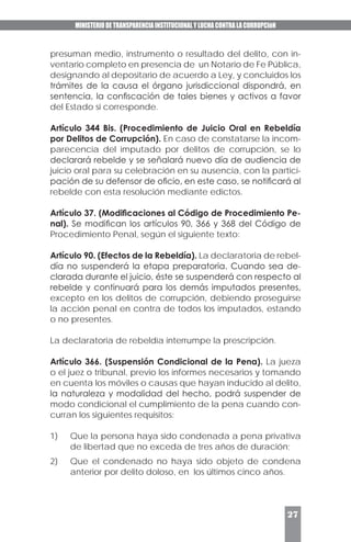 MINISTERIO DE TRANSPARENCIA INSTITUCIONAL Y LUCHA CONTRA LA CORRUPCIóN
27
presuman medio, instrumento o resultado del delito, con in-
ventario completo en presencia de un Notario de Fe Pública,
designando al depositario de acuerdo a Ley, y concluidos los
trámites de la causa el órgano jurisdiccional dispondrá, en
sentencia, la confiscación de tales bienes y activos a favor
del Estado si corresponde.
Artículo 344 Bis. (Procedimiento de Juicio Oral en Rebeldía
por Delitos de Corrupción). En caso de constatarse la incom-
parecencia del imputado por delitos de corrupción, se lo
declarará rebelde y se señalará nuevo día de audiencia de
juicio oral para su celebración en su ausencia, con la partici-
pación de su defensor de oficio, en este caso, se notificará al
rebelde con esta resolución mediante edictos.
Artículo 37. (Modificaciones al Código de Procedimiento Pe-
nal). Se modifican los artículos 90, 366 y 368 del Código de
Procedimiento Penal, según el siguiente texto:
Artículo 90. (Efectos de la Rebeldía). La declaratoria de rebel-
día no suspenderá la etapa preparatoria. Cuando sea de-
clarada durante el juicio, éste se suspenderá con respecto al
rebelde y continuará para los demás imputados presentes,
excepto en los delitos de corrupción, debiendo proseguirse
la acción penal en contra de todos los imputados, estando
o no presentes.
La declaratoria de rebeldía interrumpe la prescripción.
Artículo 366. (Suspensión Condicional de la Pena). La jueza
o el juez o tribunal, previo los informes necesarios y tomando
en cuenta los móviles o causas que hayan inducido al delito,
la naturaleza y modalidad del hecho, podrá suspender de
modo condicional el cumplimiento de la pena cuando con-
curran los siguientes requisitos:
1)	 Que la persona haya sido condenada a pena privativa
de libertad que no exceda de tres años de duración;
2)	 Que el condenado no haya sido objeto de condena
anterior por delito doloso, en los últimos cinco años.
 