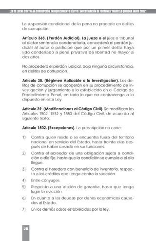 LEYDELUCHACONTRALACORRUPCIÓN,ENRIQUECIMIENTOILÍCITOEINVESTIGACIÓNDEFORTUNAS“MARCELOQUIROGASANTACRUZ”
28
La suspensión condicional de la pena no procede en delitos
de corrupción.
Artículo 368. (Perdón Judicial). La jueza o el juez o tribunal
al dictar sentencia condenatoria, concederá el perdón ju-
dicial al autor o partícipe que por un primer delito haya
sido condenado a pena privativa de libertad no mayor a
dos años.
No procederá el perdón judicial, bajo ninguna circunstancia,
en delitos de corrupción.
Artículo 38. (Régimen Aplicable a la Investigación). Los de-
litos de corrupción se acogerán en su procedimiento de in-
vestigación y juzgamiento a lo establecido en el Código de
Procedimiento Penal, en todo lo que no contravenga a lo
dispuesto en esta Ley.
Artículo 39. (Modificaciones al Código Civil). Se modifican los
Artículos 1502, 1552 y 1553 del Código Civil, de acuerdo al
siguiente texto:
Artículo 1502. (Excepciones). La prescripción no corre:
1)	 Contra quien reside o se encuentra fuera del territorio
nacional en servicio del Estado, hasta treinta días des-
pués de haber cesado en sus funciones.
2)	 Contra el acreedor de una obligación sujeta a condi-
ción o día fijo, hasta que la condición se cumpla o el día
llegue.
3)	 Contra el heredero con beneficio de inventario, respec-
to a los créditos que tenga contra la sucesión.
4)	 Entre cónyuges.
5)	 Respecto a una acción de garantía, hasta que tenga
lugar la evicción.
6)	 En cuanto a las deudas por daños económicos causa-
dos al Estado.
7)	 En los demás casos establecidos por la ley.
 