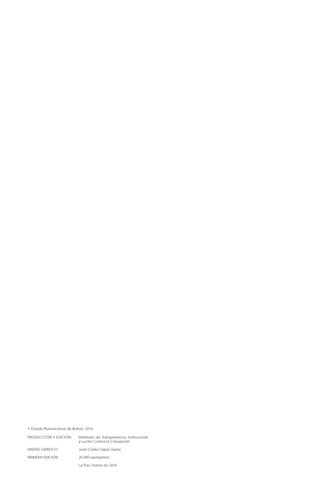 © Estado Plurinacional de Bolivia, 2010
PRODUCCIÓN Y EDICIÓN:	 Ministerio de Transparencia Institucional
y Lucha Contra la Corrupción
DISEÑO GRÁFICO:	 Juan Carlos Tapia Quino
PRIMERA EDICIÓN	 20.000 ejemplares
	 La Paz, marzo de 2010
 