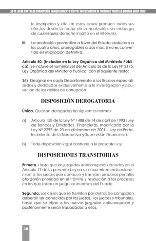 LEYDELUCHACONTRALACORRUPCIÓN,ENRIQUECIMIENTOILÍCITOEINVESTIGACIÓNDEFORTUNAS“MARCELOQUIROGASANTACRUZ”
30
la inscripción y ella en estos casos produce todos sus
efectos desde la fecha de la anotación, sin embargo
de cualesquier derecho inscrito en el intérvalo.
III.	 La anotación preventiva a favor del Estado caducará a
los cuatro años, prorrogables a dos más, si no es conver-
tida en inscripción definitiva.
Artículo 40. (Inclusión en la Ley Orgánica del Ministerio Públi-
co). Se incluye el numeral 36) del Artículo 36 de la Ley Nº 2175,
Ley Orgánica del Ministerio Publico, con el siguiente texto:
36) Designar en cada Departamento a los fiscales especiali-
zados y dedicados exclusivamente a la investigación y acu-
sación de los delitos de corrupción.
DISPOSICIÓN DEROGATORIA
Única. Quedan derogadas las siguientes normas:
a)	 Artículo 158 de la Ley Nº 1488 de 14 de abril de 1993 (Ley
de Bancos y Entidades Financieras, modificada por la
Ley Nº 2297 de 20 de diciembre de 2001 – Ley de Forta-
lecimiento de la Normativa y Supervisión Financiera).
b)	 Toda disposición legal contraria a la presente Ley.
DISPOSICIONES TRANSITORIAS
Primera. Hasta que los juzgados anticorrupción creados en el
Artículo 11 de la presente Ley no se encuentren en funciona-
miento, los jueces que conocen y tramitan procesos penales
otorgarán prioridad en el trámite y resolución a los procesos
en los que estén en juego los intereses del Estado.
Segunda. Los casos que se tramiten por delitos de corrupción
deberán ser conocidos por las juezas, los jueces y tribunales,
hasta que se elijan a los nuevos juzgados anticorrupción y
posteriormente serán trasladados a ellos.
 