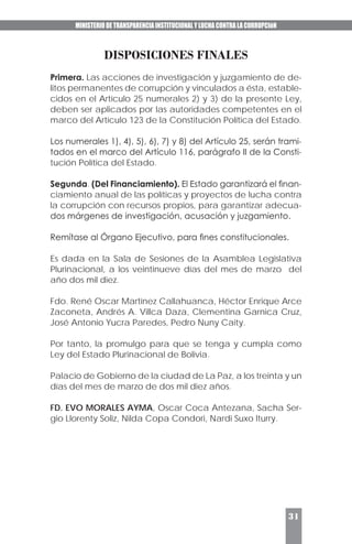 MINISTERIO DE TRANSPARENCIA INSTITUCIONAL Y LUCHA CONTRA LA CORRUPCIóN
31
DISPOSICIONES FINALES
Primera. Las acciones de investigación y juzgamiento de de-
litos permanentes de corrupción y vinculados a ésta, estable-
cidos en el Artículo 25 numerales 2) y 3) de la presente Ley,
deben ser aplicados por las autoridades competentes en el
marco del Artículo 123 de la Constitución Política del Estado.
Los numerales 1), 4), 5), 6), 7) y 8) del Artículo 25, serán trami-
tados en el marco del Artículo 116, parágrafo II de la Consti-
tución Política del Estado.
Segunda. (Del Financiamiento). El Estado garantizará el finan-
ciamiento anual de las políticas y proyectos de lucha contra
la corrupción con recursos propios, para garantizar adecua-
dos márgenes de investigación, acusación y juzgamiento.
Remítase al Órgano Ejecutivo, para fines constitucionales.
Es dada en la Sala de Sesiones de la Asamblea Legislativa
Plurinacional, a los veintinueve días del mes de marzo del
año dos mil diez.
Fdo. René Oscar Martínez Callahuanca, Héctor Enrique Arce
Zaconeta, Andrés A. Villca Daza, Clementina Garnica Cruz,
José Antonio Yucra Paredes, Pedro Nuny Caity.
Por tanto, la promulgo para que se tenga y cumpla como
Ley del Estado Plurinacional de Bolivia.
Palacio de Gobierno de la ciudad de La Paz, a los treinta y un
días del mes de marzo de dos mil diez años.
FD. EVO MORALES AYMA, Oscar Coca Antezana, Sacha Ser-
gio Llorenty Soliz, Nilda Copa Condori, Nardi Suxo Iturry.
 