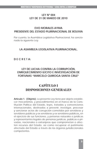 MINISTERIO DE TRANSPARENCIA INSTITUCIONAL Y LUCHA CONTRA LA CORRUPCIóN
3
LEY Nº 004
LEY DE 31 DE MARZO DE 2010
EVO MORALES AYMA
PRESIDENTE DEL ESTADO PLURINACIONAL DE BOLIVIA
Por cuanto, la Asamblea Legislativa Plurinacional, ha sancio-
nado la siguiente Ley:
LA ASAMBLEA LEGISLATIVA PLURINACIONAL,
D E C R E T A:
LEY DE LUCHA CONTRA LA CORRUPCIÓN,
ENRIQUECIMIENTO ILÍCITO E INVESTIGACIÓN DE
FORTUNAS “MARCELO QUIROGA SANTA CRUZ”
CAPÍTULO I
DISPOSICIONES GENERALES
Artículo 1. (Objeto). La presente Ley tiene por objeto estable-
cer mecanismos, y procedimientos en el marco de la Cons-
titución Política del Estado, leyes, tratados y convenciones
internacionales, destinados a prevenir, investigar, procesar
y sancionar actos de corrupción cometidos por servidoras y
servidores públicos y ex servidoras y ex servidores públicos, en
el ejercicio de sus funciones, y personas naturales o jurídicas
y representantes legales de personas jurídicas, públicas o pri-
vadas, nacionales o extranjeras que comprometan o afec-
ten recursos del Estado, así como recuperar el patrimonio
afectado del Estado a través de los órganos jurisdiccionales
competentes.
 