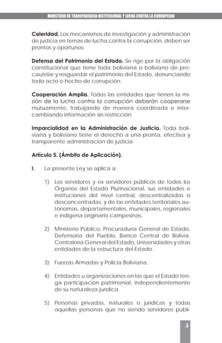 MINISTERIO DE TRANSPARENCIA INSTITUCIONAL Y LUCHA CONTRA LA CORRUPCIóN
5
Celeridad. Los mecanismos de investigación y administración
de justicia en temas de lucha contra la corrupción, deben ser
prontos y oportunos.
Defensa del Patrimonio del Estado. Se rige por la obligación
constitucional que tiene toda boliviana o boliviano de pre-
cautelar y resguardar el patrimonio del Estado, denunciando
todo acto o hecho de corrupción.
Cooperación Amplia. Todas las entidades que tienen la mi-
sión de la lucha contra la corrupción deberán cooperarse
mutuamente, trabajando de manera coordinada e inter-
cambiando información sin restricción.
Imparcialidad en la Administración de Justicia. Toda boli-
viana y boliviano tiene el derecho a una pronta, efectiva y
transparente administración de justicia.
Artículo 5. (Ámbito de Aplicación).
I.	 La presente Ley se aplica a:
1)	 Los servidores y ex servidores públicos de todos los
Órganos del Estado Plurinacional, sus entidades e
instituciones del nivel central, descentralizadas o
desconcentradas, y de las entidades territoriales au-
tónomas, departamentales, municipales, regionales
e indígena originario campesinas.
2)	 Ministerio Público, Procuraduría General de Estado,
Defensoría del Pueblo, Banco Central de Bolivia,
Contraloría General del Estado, Universidades y otras
entidades de la estructura del Estado.
3)	 Fuerzas Armadas y Policía Boliviana.
4)	 Entidades u organizaciones en las que el Estado ten-
ga participación patrimonial, independientemente
de su naturaleza jurídica.
5)	 Personas privadas, naturales o jurídicas y todas
aquellas personas que no siendo servidores públi-
 