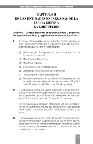 MINISTERIO DE TRANSPARENCIA INSTITUCIONAL Y LUCHA CONTRA LA CORRUPCIóN
7
CAPÍTULO II
DE LAS ENTIDADES ENCARGADAS DE LA
LUCHA CONTRA
LA CORRUPCIÓN
Artículo 6. (Consejo Nacional de Lucha Contra la Corrupción,
Enriquecimiento Ilícito y Legitimación de Ganancias Ilícitas).
I.	 Se crea el Consejo Nacional de Lucha Contra la Corrup-
ción, Enriquecimiento Ilícito y Legitimación de Ganan-
cias Ilícitas, que estará integrada por:
a)	 Ministerio de Transparencia Institucional y Lucha
Contra la Corrupción.
b)	 Ministerio de Gobierno
c)	 Ministerio Público
d)	 Contraloría General del Estado
e)	 Unidad de Investigaciones Financieras
f)	 Procuraduría General del Estado
g)	 Representantes de la Sociedad Civil Organizada, de
acuerdo a lo establecido en los artículos 241 y 242
de la Constitución Política del Estado y la Ley.
II.	 El Consejo Nacional de Lucha Contra la Corrupción, En-
riquecimiento Ilícito y Legitimación de Ganancias Ilícitas,
estará presidido por el Titular del Ministerio de Transpa-
rencia Institucional y Lucha Contra la Corrupción.
	 Las entidades que integran el Consejo son independien-
tes en el cumplimiento de sus atribuciones específicas
en el marco de la Constitución Política del Estado y las
leyes.
III.	 El Consejo Nacional de Lucha Contra la Corrupción, En-
riquecimiento Ilícito y Legitimación de Ganancias Ilícitas,
deberá reunirse en forma ordinaria por lo menos cuatro
veces al año y extraordinariamente a convocatoria de
cuatro de sus miembros.
 