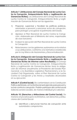 LEYDELUCHACONTRALACORRUPCIÓN,ENRIQUECIMIENTOILÍCITOEINVESTIGACIÓNDEFORTUNAS“MARCELOQUIROGASANTACRUZ”
8
Artículo 7. (Atribuciones del Consejo Nacional de Lucha Con-
tra la Corrupción, Enriquecimiento Ilícito y Legitimación de
Ganancias Ilícitas). Las atribuciones del Consejo Nacional de
Lucha Contra la Corrupción, Enriquecimiento Ilícito y Legiti-
mación de Ganancias Ilícitas son las siguientes:
1)	 Proponer, supervisar y fiscalizar las políticas públicas,
orientadas a prevenir y sancionar actos de corrupción,
para proteger y recuperar el patrimonio del Estado.
2)	 Aprobar el Plan Nacional de Lucha Contra la Corrup-
ción, elaborado por el Ministerio del ramo, responsable
de esas funciones.
3)	 Evaluar la ejecución del Plan Nacional de Lucha Contra
la Corrupción.
4)	 Relacionarse con los gobiernos autónomos en lo relativo
a sus atribuciones, conforme a la normativa establecida
por la Ley Marco de Autonomías y Descentralización.
Artículo 8. (Obligación del Consejo Nacional de Lucha Con-
tra la Corrupción, Enriquecimiento Ilícito y Legitimación de
Ganancias Ilícitas de Informar sobre Resultados). El Consejo
Nacional de Lucha Contra la Corrupción, Enriquecimiento
Ilícito y Legitimación de Ganancias Ilícitas tiene la obliga-
ción de informar anualmente al Presidente del Estado Pluri-
nacional, a la Asamblea Legislativa Plurinacional y a la So-
ciedad Civil Organizada, sobre el Plan Nacional de Lucha
Contra la Corrupción y las metas y resultados alcanzados
en su ejecución.
Artículo 9. (Control Social). De conformidad con la Constitución
Política del Estado, el Control Social será ejercido para prevenir y
luchar contra la corrupción. Podrán participar del control social
todos los actores sociales, de manera individual y/o colectiva.
Artículo 10. (Derechos y Atribuciones del Control Social). De
manera enunciativa pero no limitativa, son derechos y atribu-
ciones del Control Social:
a)	 Identificar y denunciar hechos de corrupción ante
autoridades competentes.
 