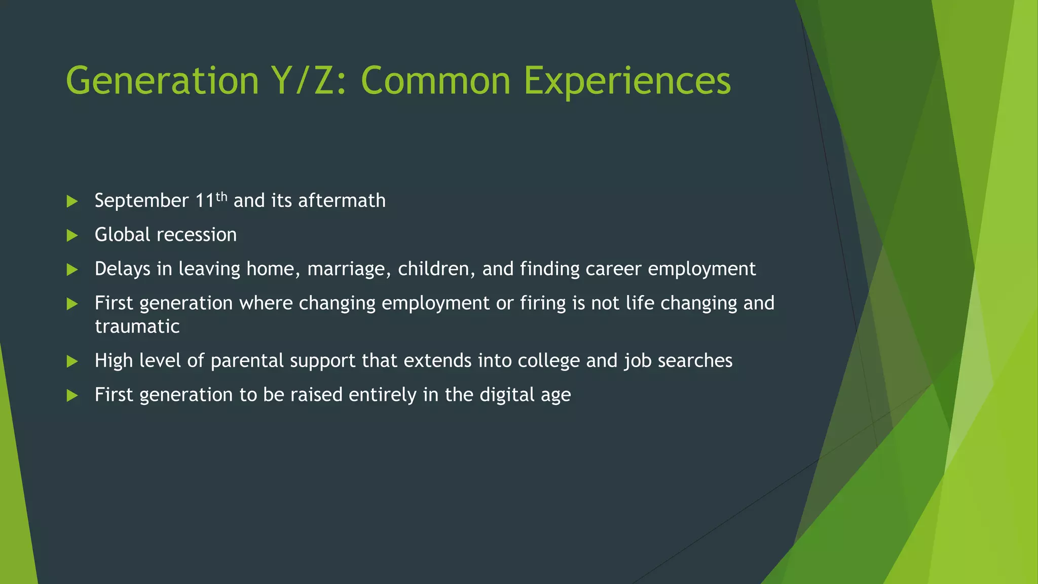 Generation Y/Z: Common Experiences
 September 11th and its aftermath
 Global recession
 Delays in leaving home, marriage, children, and finding career employment
 First generation where changing employment or firing is not life changing and
traumatic
 High level of parental support that extends into college and job searches
 First generation to be raised entirely in the digital age
 